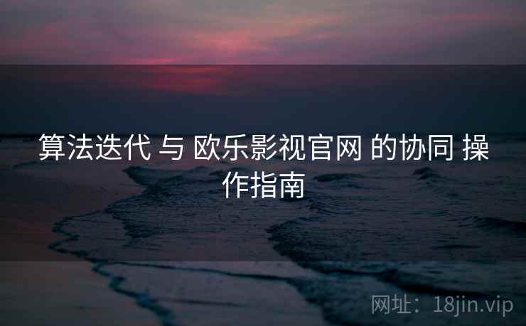 算法迭代 与 欧乐影视官网 的协同 操作指南