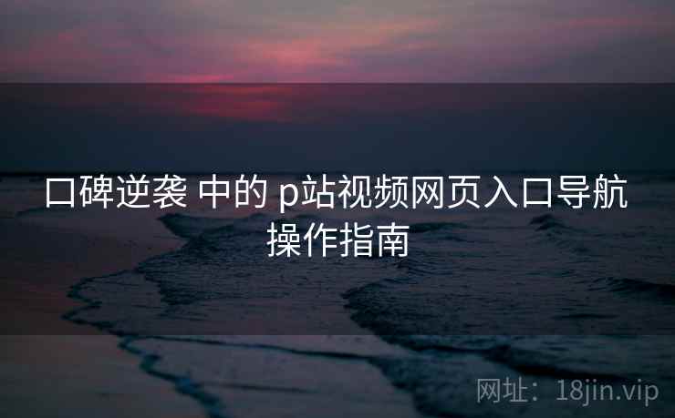 口碑逆袭 中的 p站视频网页入口导航 操作指南