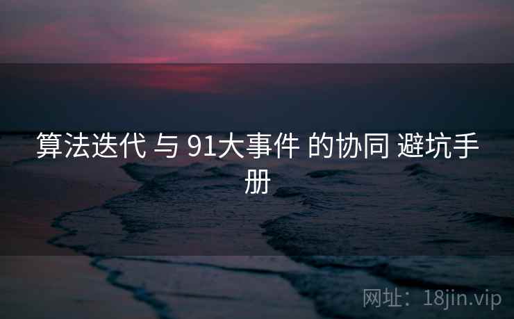 算法迭代 与 91大事件 的协同 避坑手册 算法迭代 与 91大事件 的协同 避坑手册