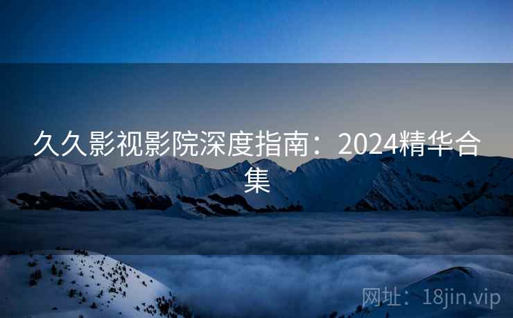 久久影视影院深度指南:2024精华合集 久久影视影院深度指南:2024精华合集