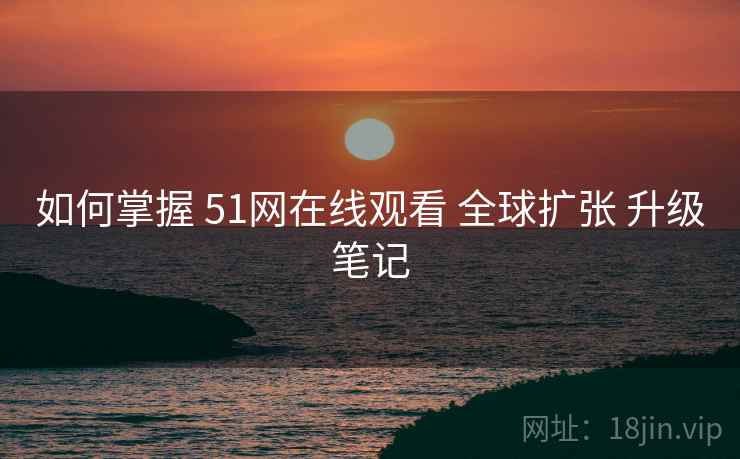 如何掌握 51网在线观看 全球扩张 升级笔记