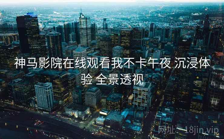 神马影院在线观看我不卡午夜 沉浸体验 全景透视