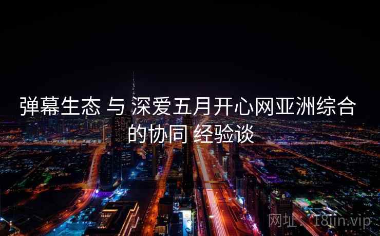 弹幕生态 与 深爱五月开心网亚洲综合 的协同 经验谈