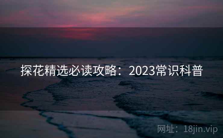 探花精选必读攻略：2023常识科普